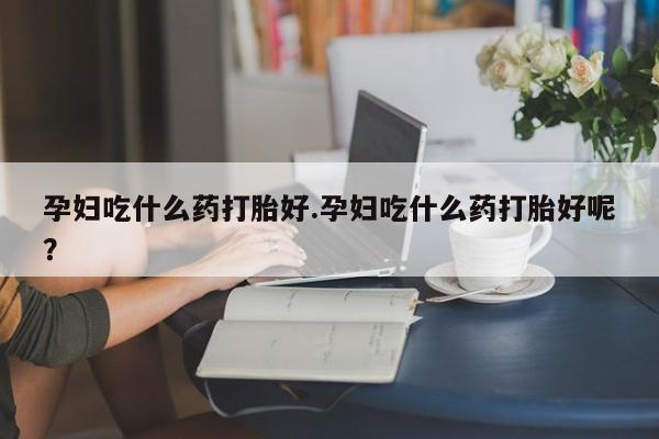 堕胎药微信孕妇吃什么药打胎好.孕妇吃什么药打胎好呢？