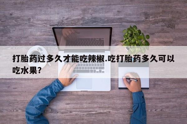 堕胎药微信打胎药过多久才能吃辣椒.吃打胎药多久可以吃水果？