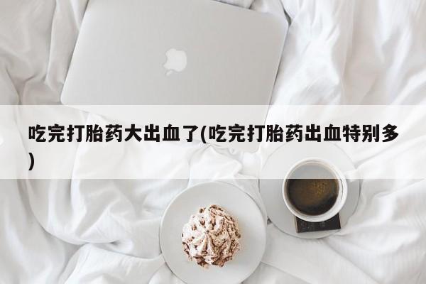 堕胎药微信吃完打胎药大出血了(吃完打胎药出血特别多)