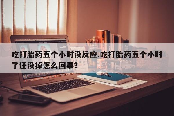 堕胎药微信吃打胎药五个小时没反应.吃打胎药五个小时了还没掉怎么回事？