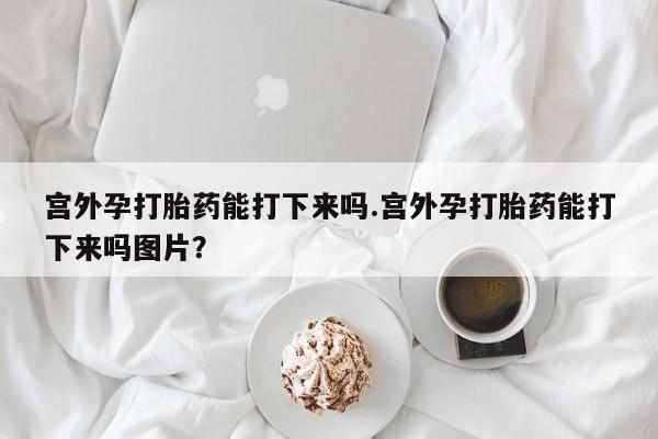 堕胎药微信宫外孕打胎药能打下来吗.宫外孕打胎药能打下来吗图片？