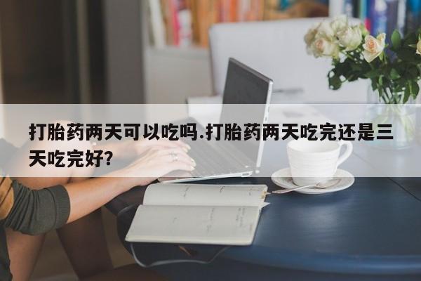 堕胎药微信打胎药两天可以吃吗.打胎药两天吃完还是三天吃完好？