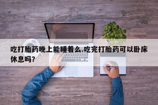 堕胎药微信吃打胎药晚上能睡着么.吃完打胎药可以卧床休息吗？
