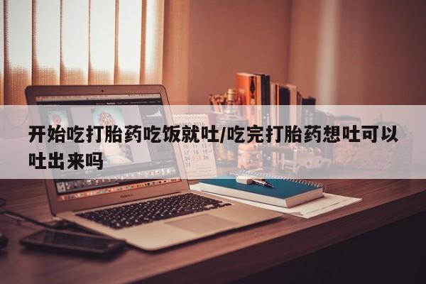 堕胎药微信开始吃打胎药吃饭就吐/吃完打胎药想吐可以吐出来吗