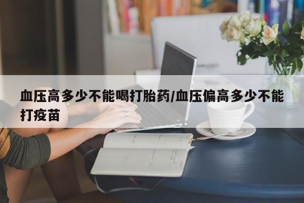堕胎药微信血压高多少不能喝打胎药/血压偏高多少不能打疫苗