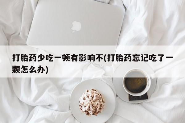 堕胎药微信打胎药少吃一顿有影响不(打胎药忘记吃了一颗怎么办)