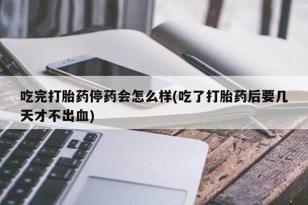 堕胎药微信吃完打胎药停药会怎么样(吃了打胎药后要几天才不出血)