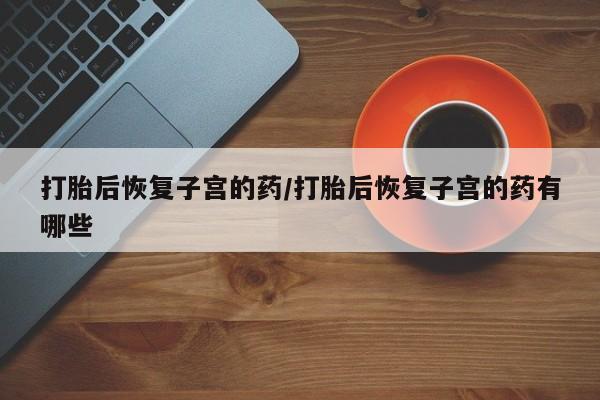 堕胎药微信打胎后恢复子宫的药/打胎后恢复子宫的药有哪些