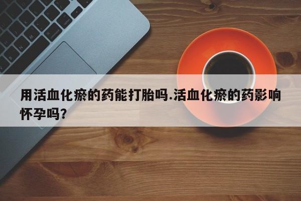 堕胎药微信用活血化瘀的药能打胎吗.活血化瘀的药影响怀孕吗？
