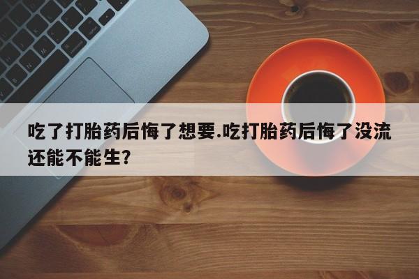 堕胎药微信吃了打胎药后悔了想要.吃打胎药后悔了没流还能不能生？