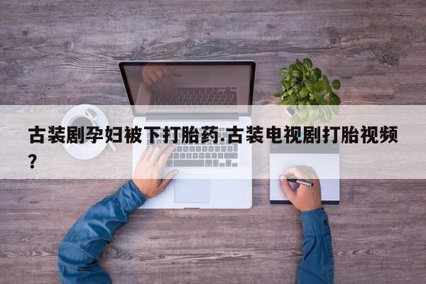 堕胎药微信古装剧孕妇被下打胎药.古装电视剧打胎视频？