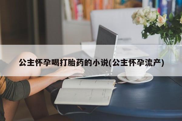 堕胎药微信公主怀孕喝打胎药的小说(公主怀孕流产)