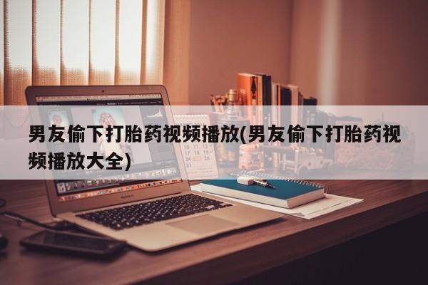堕胎药微信男友偷下打胎药视频播放(男友偷下打胎药视频播放大全)