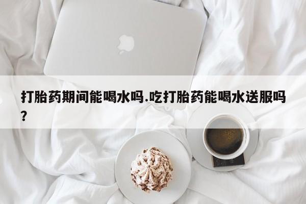 堕胎药微信打胎药期间能喝水吗.吃打胎药能喝水送服吗？