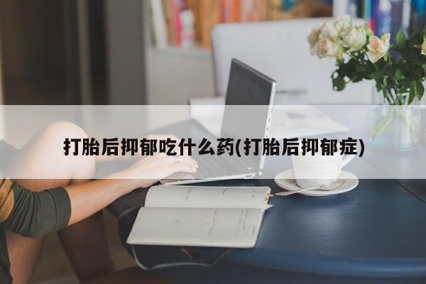 堕胎药微信打胎后抑郁吃什么药(打胎后抑郁症)