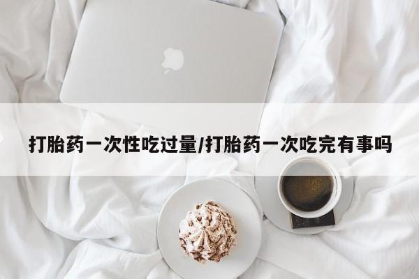 堕胎药微信打胎药一次性吃过量/打胎药一次吃完有事吗