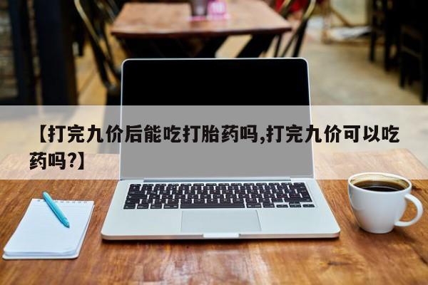 堕胎药微信【打完九价后能吃打胎药吗,打完九价可以吃药吗?】