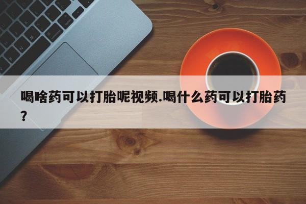 堕胎药微信喝啥药可以打胎呢视频.喝什么药可以打胎药？