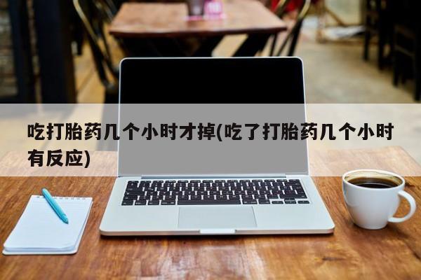 堕胎药微信吃打胎药几个小时才掉(吃了打胎药几个小时有反应)