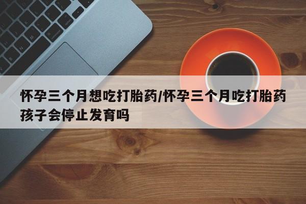 堕胎药微信怀孕三个月想吃打胎药/怀孕三个月吃打胎药孩子会停止发育吗