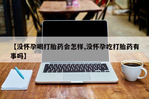 堕胎药微信【没怀孕喝打胎药会怎样,没怀孕吃打胎药有事吗】