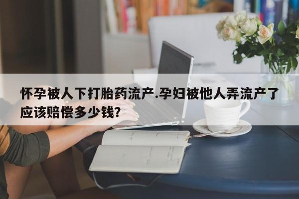堕胎药微信怀孕被人下打胎药流产.孕妇被他人弄流产了应该赔偿多少钱？