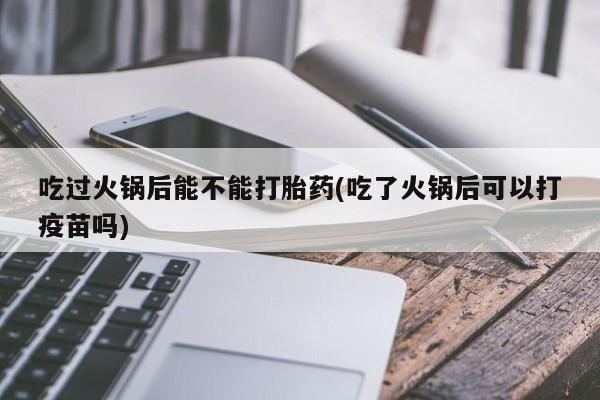 堕胎药微信吃过火锅后能不能打胎药(吃了火锅后可以打疫苗吗)