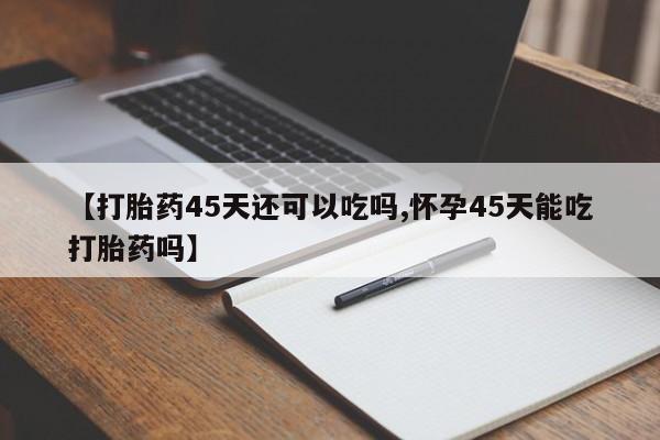 堕胎药微信【打胎药45天还可以吃吗,怀孕45天能吃打胎药吗】