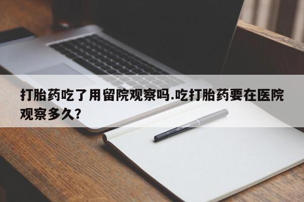 堕胎药微信打胎药吃了用留院观察吗.吃打胎药要在医院观察多久？