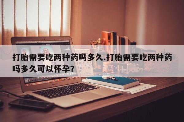 堕胎药微信打胎需要吃两种药吗多久.打胎需要吃两种药吗多久可以怀孕？