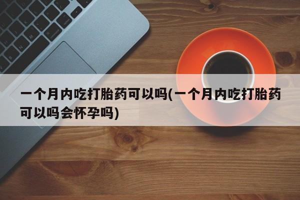 堕胎药微信一个月内吃打胎药可以吗(一个月内吃打胎药可以吗会怀孕吗)