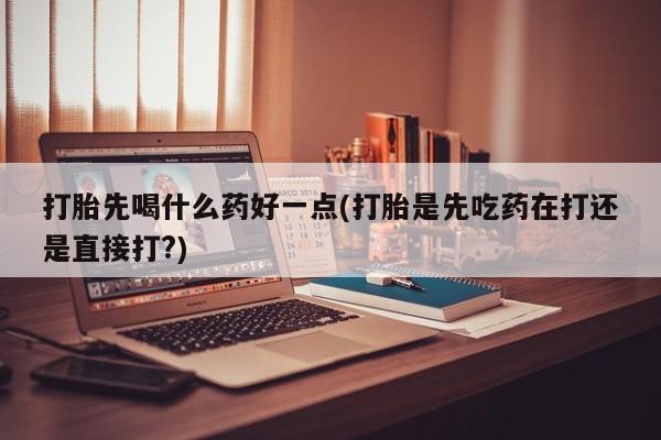 堕胎药微信打胎先喝什么药好一点(打胎是先吃药在打还是直接打?)