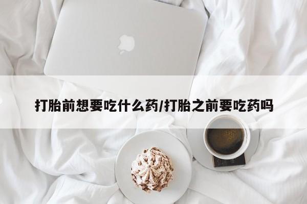 堕胎药微信打胎前想要吃什么药/打胎之前要吃药吗