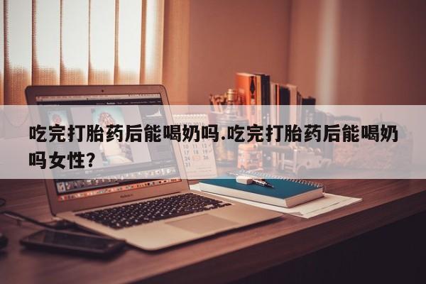 堕胎药微信吃完打胎药后能喝奶吗.吃完打胎药后能喝奶吗女性？