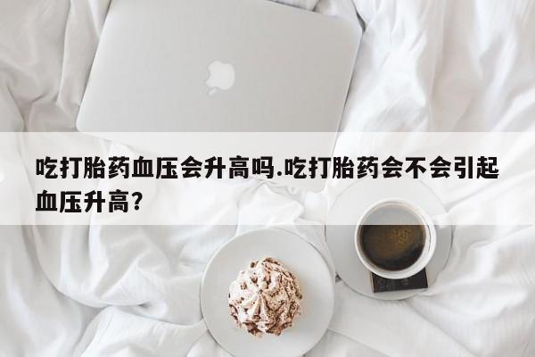 堕胎药微信吃打胎药血压会升高吗.吃打胎药会不会引起血压升高？