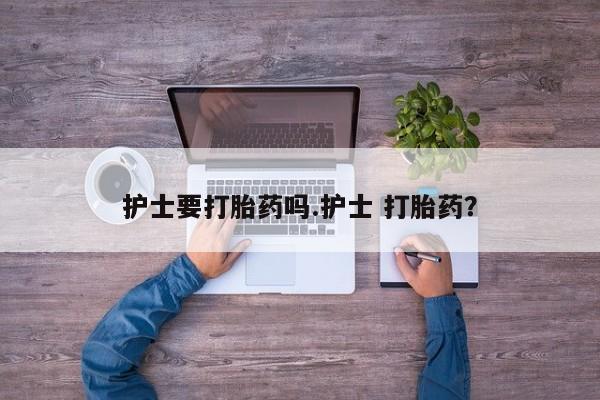堕胎药微信护士要打胎药吗.护士 打胎药？
