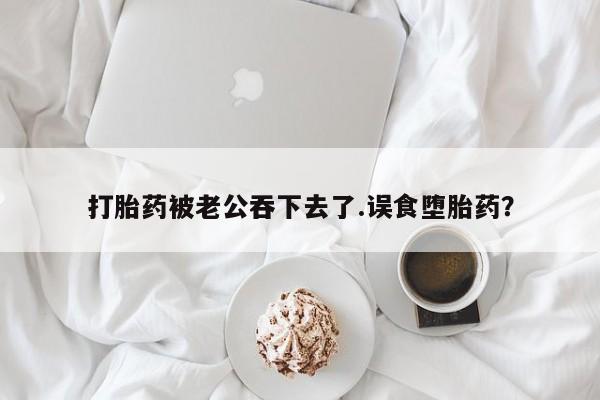 堕胎药微信打胎药被老公吞下去了.误食堕胎药？