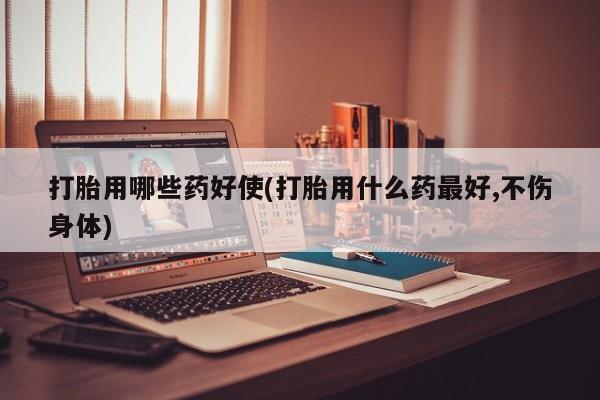 堕胎药微信打胎用哪些药好使(打胎用什么药最好,不伤身体)