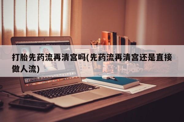 堕胎药微信打胎先药流再清宫吗(先药流再清宫还是直接做人流)