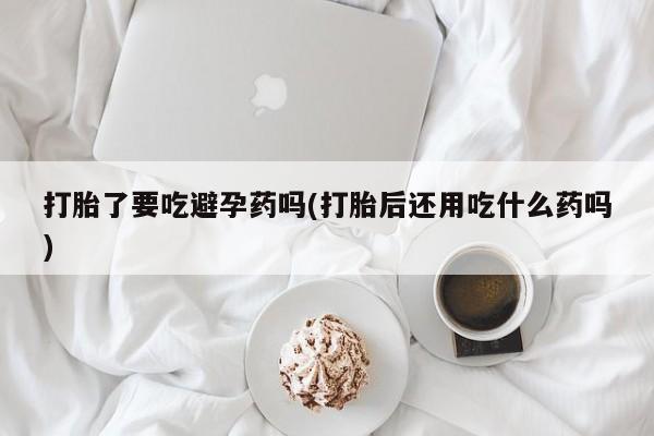 堕胎药微信打胎了要吃避孕药吗(打胎后还用吃什么药吗)