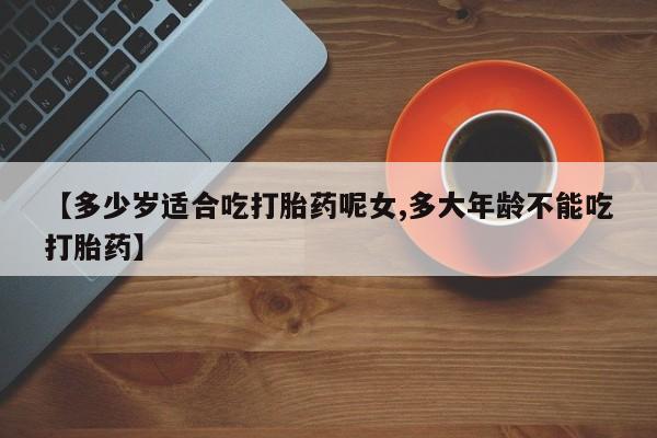 堕胎药微信【多少岁适合吃打胎药呢女,多大年龄不能吃打胎药】