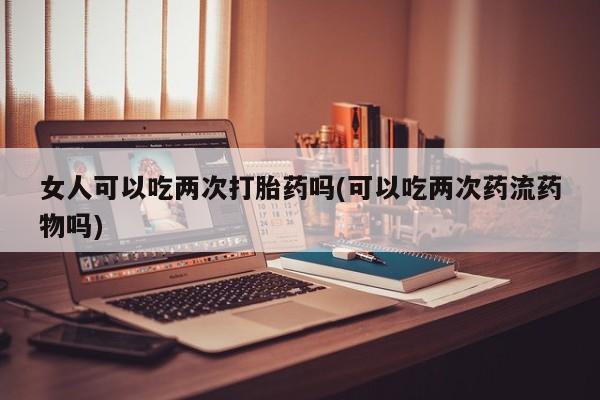 堕胎药微信女人可以吃两次打胎药吗(可以吃两次药流药物吗)