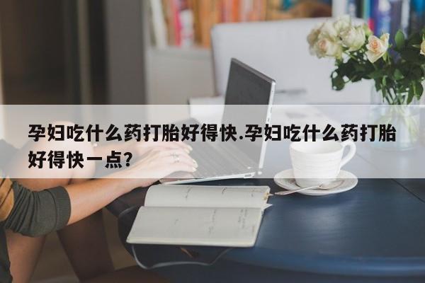 堕胎药微信孕妇吃什么药打胎好得快.孕妇吃什么药打胎好得快一点？