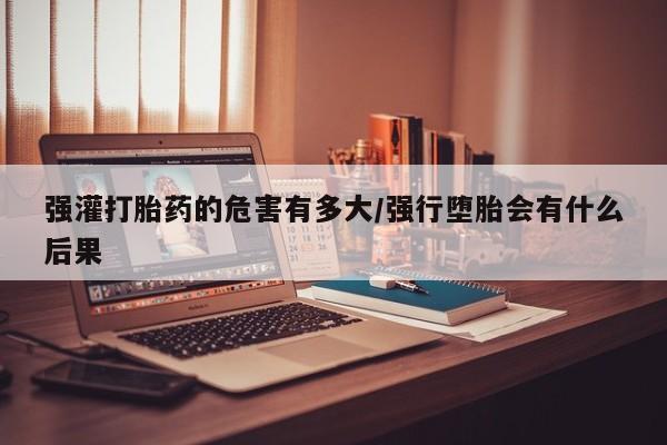 堕胎药微信强灌打胎药的危害有多大/强行堕胎会有什么后果