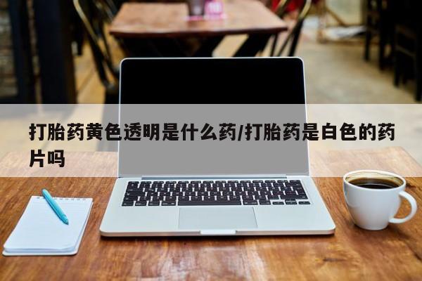 堕胎药微信打胎药黄色透明是什么药/打胎药是白色的药片吗