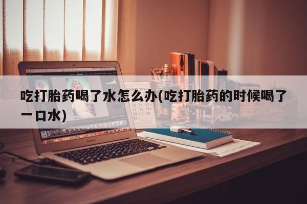 堕胎药微信吃打胎药喝了水怎么办(吃打胎药的时候喝了一口水)