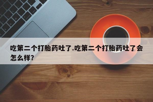 堕胎药微信吃第二个打胎药吐了.吃第二个打胎药吐了会怎么样？