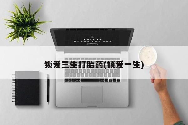 堕胎药微信锁爱三生打胎药(锁爱一生)