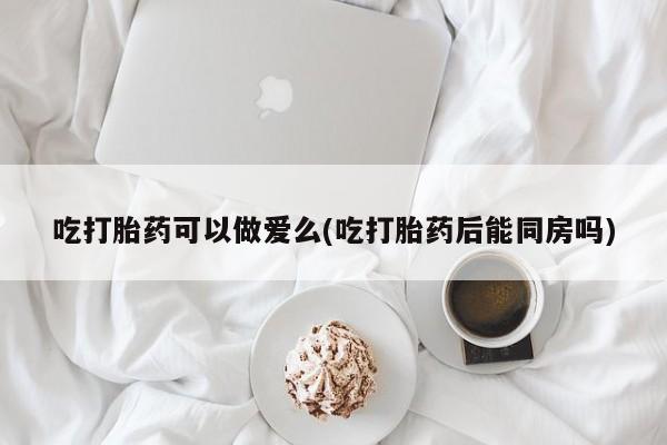 堕胎药微信吃打胎药可以做爱么(吃打胎药后能同房吗)