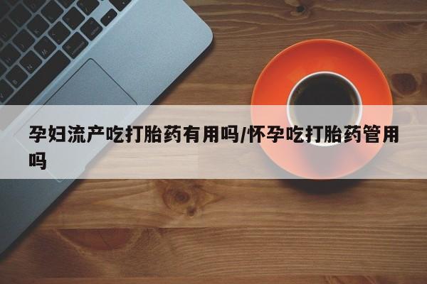 堕胎药微信孕妇流产吃打胎药有用吗/怀孕吃打胎药管用吗